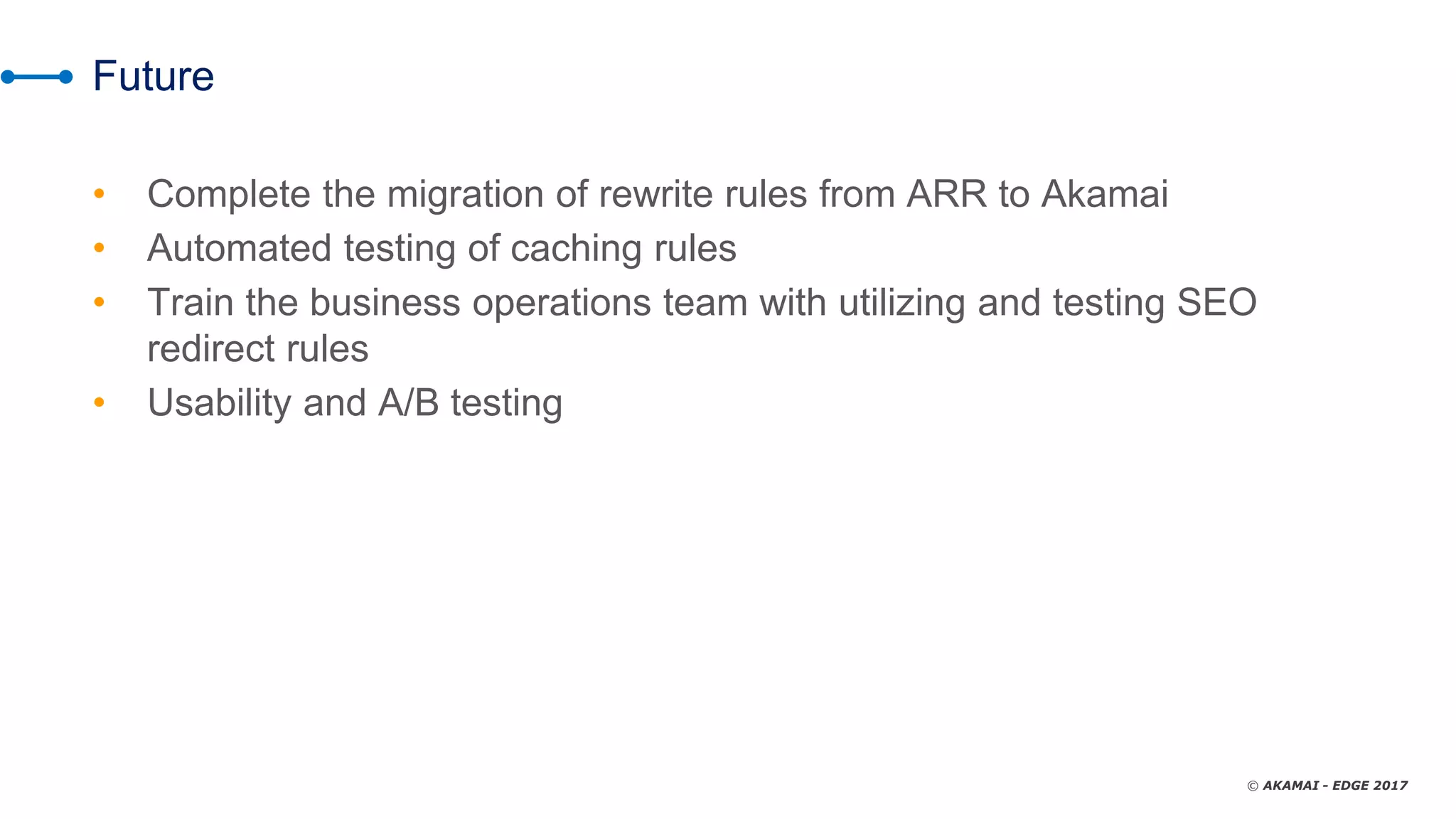 © AKAMAI - EDGE 2017
Future
• Complete the migration of rewrite rules from ARR to Akamai
• Automated testing of caching rules
• Train the business operations team with utilizing and testing SEO
redirect rules
• Usability and A/B testing
 