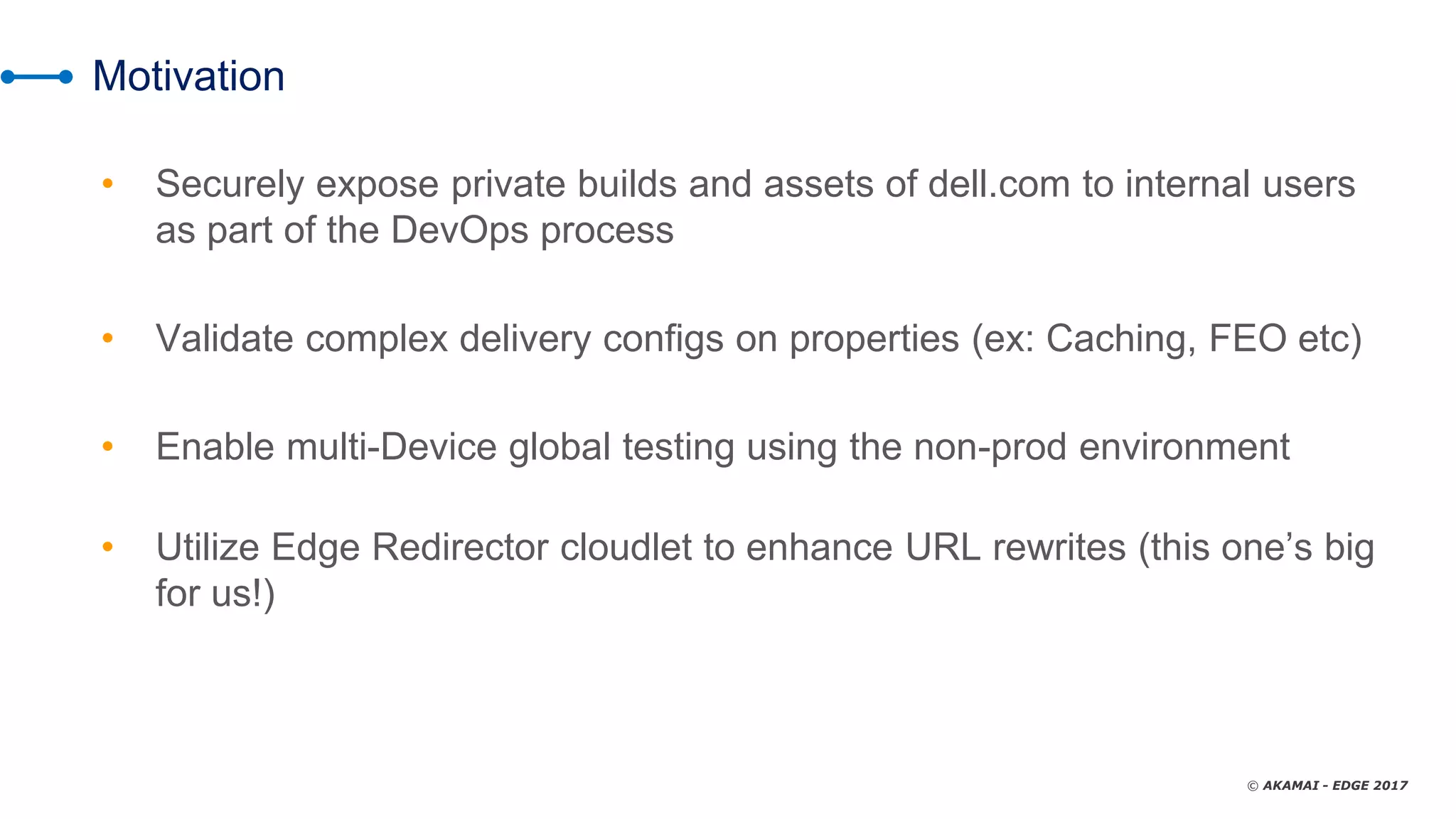 © AKAMAI - EDGE 2017
Motivation
• Securely expose private builds and assets of dell.com to internal users
as part of the DevOps process
• Validate complex delivery configs on properties (ex: Caching, FEO etc)
• Enable multi-Device global testing using the non-prod environment
• Utilize Edge Redirector cloudlet to enhance URL rewrites (this one’s big
for us!)
 