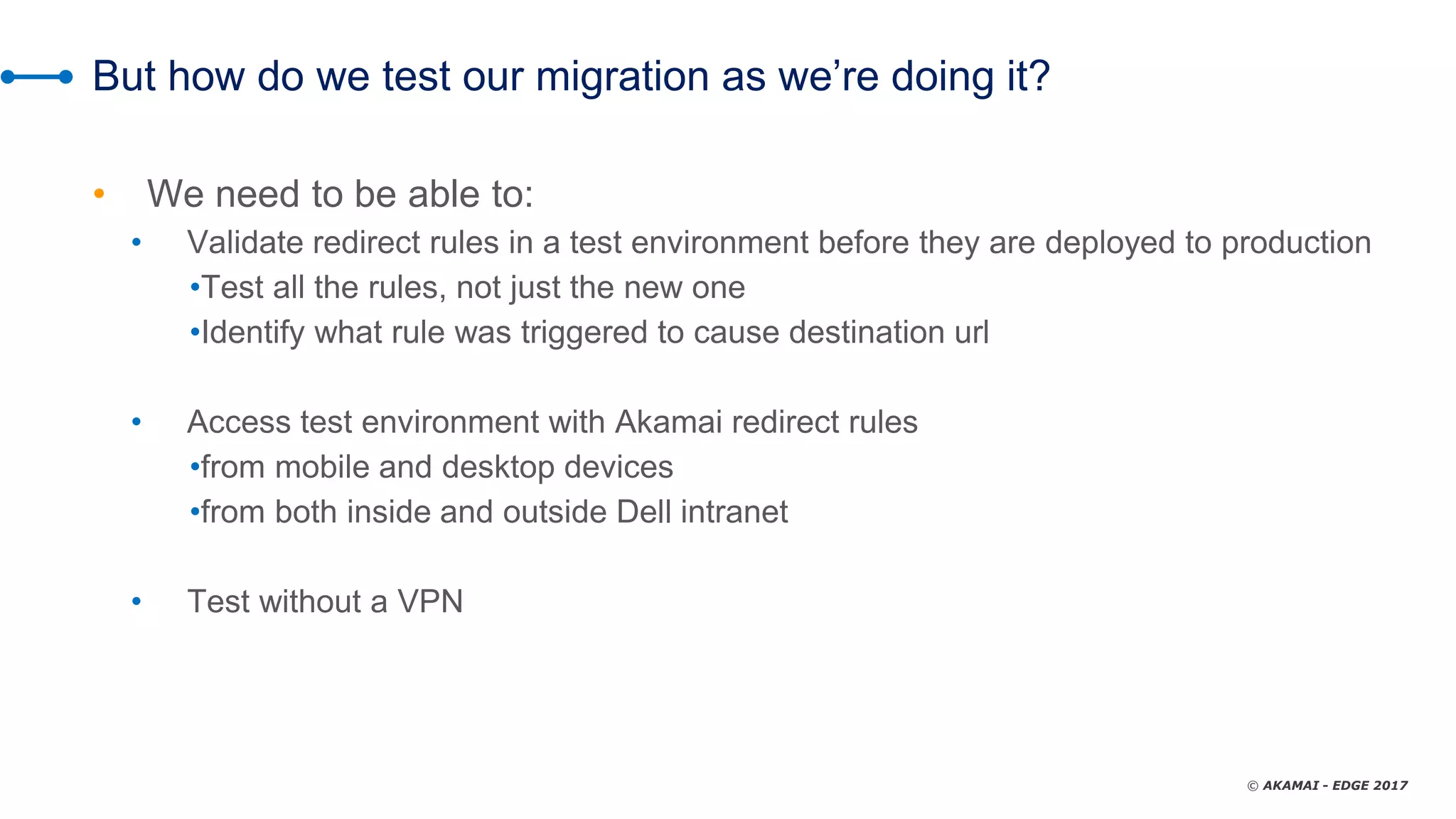 © AKAMAI - EDGE 2017
But how do we test our migration as we’re doing it?
• We need to be able to:
• Validate redirect rules in a test environment before they are deployed to production
•Test all the rules, not just the new one
•Identify what rule was triggered to cause destination url
• Access test environment with Akamai redirect rules
•from mobile and desktop devices
•from both inside and outside Dell intranet
• Test without a VPN
 