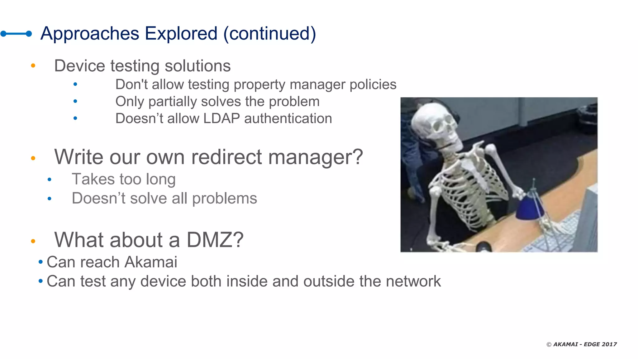 © AKAMAI - EDGE 2017
Approaches Explored (continued)
• Device testing solutions
• Don't allow testing property manager policies
• Only partially solves the problem
• Doesn’t allow LDAP authentication
• Write our own redirect manager?
• Takes too long
• Doesn’t solve all problems
• What about a DMZ?
• Can reach Akamai
• Can test any device both inside and outside the network
 