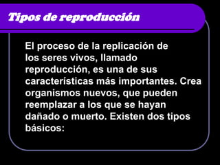 Tipos de reproducción

  El proceso de la replicación de
  los seres vivos, llamado
  reproducción, es una de sus
  características más importantes. Crea
  organismos nuevos, que pueden
  reemplazar a los que se hayan
  dañado o muerto. Existen dos tipos
  básicos:
 
