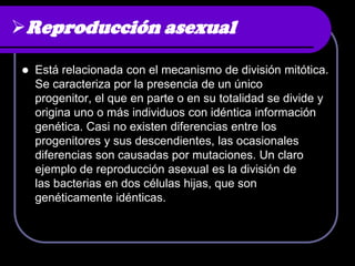 Reproducción asexual

   Está relacionada con el mecanismo de división mitótica.
    Se caracteriza por la presencia de un único
    progenitor, el que en parte o en su totalidad se divide y
    origina uno o más individuos con idéntica información
    genética. Casi no existen diferencias entre los
    progenitores y sus descendientes, las ocasionales
    diferencias son causadas por mutaciones. Un claro
    ejemplo de reproducción asexual es la división de
    las bacterias en dos células hijas, que son
    genéticamente idénticas.
 