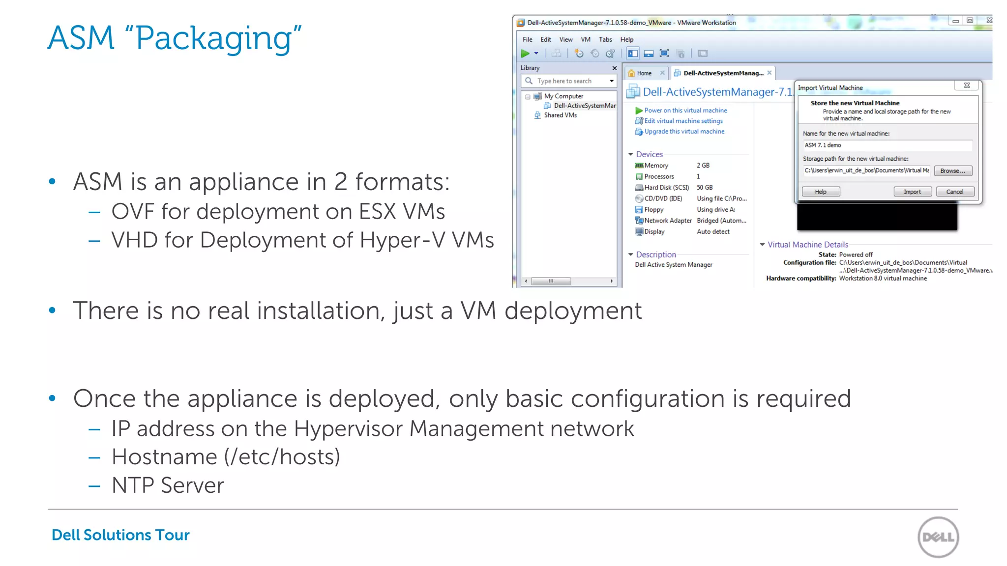 Dell Solutions Tour
ASM “Packaging”
• ASM is an appliance in 2 formats:
– OVF for deployment on ESX VMs
– VHD for Deployment of Hyper-V VMs
• There is no real installation, just a VM deployment
• Once the appliance is deployed, only basic configuration is required
– IP address on the Hypervisor Management network
– Hostname (/etc/hosts)
– NTP Server
 