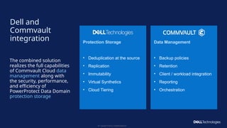 Copyright © Dell Inc. All Rights Reserved.
55
Protection Storage
• Deduplication at the source
• Replication
• Immutability
• Virtual Synthetics
• Cloud Tiering
Data Management
• Backup policies
• Retention
• Client / workload integration
• Reporting
• Orchestration
Dell and
Commvault
integration
The combined solution
realizes the full capabilities
of Commvault Cloud data
management along with
the security, performance,
and efficiency of
PowerProtect Data Domain
protection storage
 