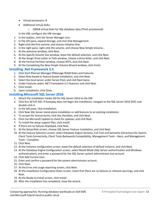 A Principled Technologies test report 13Comparing approaches: Running database workloads on Dell EMC
and Microsoft hybrid cloud vs public cloud
 Virtual processors: 8
 Additional virtual disks:
o 100GB virtual disks for SQL database data (Thick provisioned)
In the VM, configure the VM storage:
1. In the taskbar, click the Server Manager icon.
2. In the left pane, expand Storage, and click Disk Management.
3. Right-click the first volume, and choose Initialize Disk.
4. In the right pane, right-click the volume, and choose New Simple Volume…
5. At the welcome window, click Next.
6. At the Specify Volume Size window, leave the default selection, and click Next.
7. At the Assign Drive Letter or Path window, choose a drive letter, and click Next.
8. At the Format Partition window, choose NTFS, and click Next.
9. At the Completing the New Simple Volume Wizard window, click Finish.
Installing .Net Framework 3.5
1. Click StartServer ManagerManageAdd Roles and Features.
2. Select Role-based or feature-based installation, and click Next.
3. Select the local server under Server Pool, and click Next twice.
4. Under Features select .NET Framework 3.5 Features, and click Next.
5. Click Install.
6. Upon completion, click Close.
Installing Microsoft SQL Server 2016
1. Attach the installation media ISO for SQL Server 2016 to the VM.
2. Click Run SETUP.EXE. If Autoplay does not begin the installation, navigate to the SQL Server 2016 DVD, and
double-click it.
3. In the left pane, click Installation.
4. Click New SQL Server stand-alone installation or add features to an existing installation.
5. To accept the license terms, click the checkbox, and click Next.
6. Click Use Microsoft Update to check for updates, and click Next.
7. To install the setup support files, click Install.
8. If there are no failures displayed, click Next.
9. At the Setup Role screen, choose SQL Server Feature Installation, and click Next.
10. At the Feature Selection screen, select Database Engine Services, Full-Text and Semantic Extractions for Search,
Client Tools Connectivity, Client Tools Backwards Compatibility, Management Tools – Basic, and Management
Tools – Complete.
11. Click Next.
12. At the Instance configuration screen, leave the default selection of default instance, and click Next.
13. At the Database Engine Configuration screen, select Mixed Mode (SQL Server authentication and Windows
authentication), and enter a password for the SQL Server system administrator (sa) account.
14. Click Add Current User.
15. Enter and confirm a password for the system administrator account.
16. Click Next.
17. At the Error and usage reporting screen, click Next.
18. At the Installation Configuration Rules screen, check that there are no failures or relevant warnings, and click
Next.
19. At the Ready to Install screen, click Install.
20. After the installation has completed, close the wizard.
 