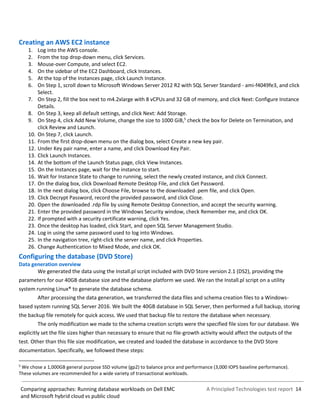A Principled Technologies test report 14Comparing approaches: Running database workloads on Dell EMC
and Microsoft hybrid cloud vs public cloud
Creating an AWS EC2 instance
1. Log into the AWS console.
2. From the top drop-down menu, click Services.
3. Mouse-over Compute, and select EC2.
4. On the sidebar of the EC2 Dashboard, click Instances.
5. At the top of the Instances page, click Launch Instance.
6. On Step 1, scroll down to Microsoft Windows Server 2012 R2 with SQL Server Standard - ami-f4049fe3, and click
Select.
7. On Step 2, fill the box next to m4.2xlarge with 8 vCPUs and 32 GB of memory, and click Next: Configure Instance
Details.
8. On Step 3, keep all default settings, and click Next: Add Storage.
9. On Step 4, click Add New Volume, change the size to 1000 GiB,5
check the box for Delete on Termination, and
click Review and Launch.
10. On Step 7, click Launch.
11. From the first drop-down menu on the dialog box, select Create a new key pair.
12. Under Key pair name, enter a name, and click Download Key Pair.
13. Click Launch Instances.
14. At the bottom of the Launch Status page, click View Instances.
15. On the Instances page, wait for the instance to start.
16. Wait for Instance State to change to running, select the newly created instance, and click Connect.
17. On the dialog box, click Download Remote Desktop File, and click Get Password.
18. In the next dialog box, click Choose File, browse to the downloaded .pem file, and click Open.
19. Click Decrypt Password, record the provided password, and click Close.
20. Open the downloaded .rdp file by using Remote Desktop Connection, and accept the security warning.
21. Enter the provided password in the Windows Security window, check Remember me, and click OK.
22. If prompted with a security certificate warning, click Yes.
23. Once the desktop has loaded, click Start, and open SQL Server Management Studio.
24. Log in using the same password used to log into Windows.
25. In the navigation tree, right-click the server name, and click Properties.
26. Change Authentication to Mixed Mode, and click OK.
Configuring the database (DVD Store)
Data generation overview
We generated the data using the Install.pl script included with DVD Store version 2.1 (DS2), providing the
parameters for our 40GB database size and the database platform we used. We ran the Install.pl script on a utility
system running Linux® to generate the database schema.
After processing the data generation, we transferred the data files and schema creation files to a Windows-
based system running SQL Server 2016. We built the 40GB database in SQL Server, then performed a full backup, storing
the backup file remotely for quick access. We used that backup file to restore the database when necessary.
The only modification we made to the schema creation scripts were the specified file sizes for our database. We
explicitly set the file sizes higher than necessary to ensure that no file-growth activity would affect the outputs of the
test. Other than this file size modification, we created and loaded the database in accordance to the DVD Store
documentation. Specifically, we followed these steps:
5
We chose a 1,000GB general purpose SSD volume (gp2) to balance price and performance (3,000 IOPS baseline performance).
These volumes are recommended for a wide variety of transactional workloads.
 