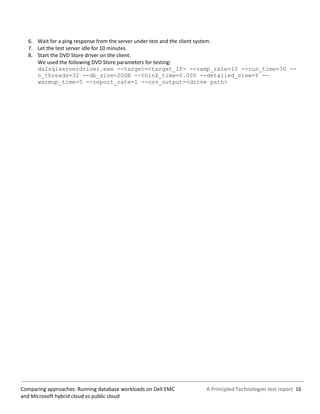 A Principled Technologies test report 16Comparing approaches: Running database workloads on Dell EMC
and Microsoft hybrid cloud vs public cloud
6. Wait for a ping response from the server under test and the client system.
7. Let the test server idle for 10 minutes.
8. Start the DVD Store driver on the client.
We used the following DVD Store parameters for testing:
ds2sqlserverdriver.exe --target=<target_IP> --ramp_rate=10 --run_time=30 --
n_threads=32 --db_size=20GB --think_time=0.000 --detailed_view=Y --
warmup_time=5 --report_rate=1 --csv_output=<drive path>
 