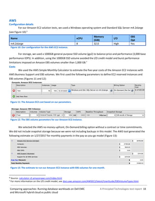 A Principled Technologies test report 18Comparing approaches: Running database workloads on Dell EMC
and Microsoft hybrid cloud vs public cloud
AWS
Configuration details
For our Amazon EC2 solution tests, we used a Windows operating system and Standard SQL Server m4.2xlarge
(see Figure 10).6
Name vCPU
Memory
(GiB)
I/O
EBS
Opt
m4.2xlarge 8 32.0 High Yes
Figure 10: Our configuration for the AWS EC2 instance.
For storage, we used a 1000GB general-purpose SSD volume (gp2) to balance price and performance (3,000 base
performance IOPS). In addition, using the 1000GB SSD volume avoided the I/O credit model and burst performance
limitations imposed on Amazon EBS volumes smaller than 1,000 GB.7
Costs
We used the AWS Simple Monthly Calculator to estimate the five-year costs of the Amazon EC2 instances with
AWS Business Support and EBS volumes. We first used the following parameters to define EC2 reserved instances and
EBS volumes (Figures 11 and 12):
Figure 11: The Amazon EC2 cost based on our parameters.
Figure 12: The EBS volume parameters for our Amazon EC2 instance.
We selected the AWS no-money-upfront, On-Demand billing option without a contract or time commitments.
We did not include snapshot storage because we were not including backups in this model. The AWS tool generated the
following estimate on 1/27/2017 for monthly payments in the pay-as-you-go model (Figure 13):
Figure 13: The estimate to run our Amazon EC2 instance with EBS volumes for one month.
6 Source: calculator.s3.amazonaws.com/index.html
7
For more information on the I/O credit model, see docs.aws.amazon.com/AWSEC2/latest/UserGuide/EBSVolumeTypes.html.
 