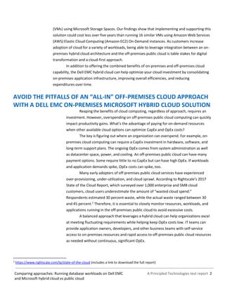 A Principled Technologies test report 2Comparing approaches: Running database workloads on Dell EMC
and Microsoft hybrid cloud vs public cloud
(VMs) using Microsoft Storage Spaces. Our findings show that implementing and supporting this
solution could cost less over five years than running 16 similar VMs using Amazon Web Services
(AWS) Elastic Cloud Computing (Amazon EC2) On-Demand instances. As customers increase
adoption of cloud for a variety of workloads, being able to leverage integration between an on-
premises hybrid cloud architecture and the off-premises public cloud is table stakes for digital
transformation and a cloud-first approach.
In addition to offering the combined benefits of on-premises and off-premises cloud
capability, the Dell EMC hybrid cloud can help optimize your cloud investment by consolidating
on-premises application infrastructure, improving overall efficiencies, and reducing
expenditures over time.
AVOID THE PITFALLS OF AN “ALL-IN” OFF-PREMISES CLOUD APPROACH
WITH A DELL EMC ON-PREMISES MICROSOFT HYBRID CLOUD SOLUTION
Reaping the benefits of cloud computing, regardless of approach, requires an
investment. However, overspending on off-premises public cloud computing can quickly
impact productivity gains. What’s the advantage of paying for on-demand resources
when other available cloud options can optimize CapEx and OpEx costs?
The key is figuring out where an organization can overspend. For example, on-
premises cloud computing can require a CapEx investment in hardware, software, and
long-term support plans. The ongoing OpEx comes from system administration as well
as datacenter space, power, and cooling. An off-premises public cloud can have many
payment options. Some require little to no CapEx but can have high OpEx. If workloads
and application demands spike, OpEx costs can spike, too.
Many early adopters of off-premises public cloud services have experienced
over-provisioning, under-utilization, and cloud sprawl. According to Rightscale’s 2017
State of the Cloud Report, which surveyed over 1,000 enterprise and SMB cloud
customers, cloud users underestimate the amount of “wasted cloud spend.”
Respondents estimated 30 percent waste, while the actual waste ranged between 30
and 45 percent.2
Therefore, it is essential to closely monitor resources, workloads, and
applications running in the off-premises public cloud to avoid excessive costs.
A balanced approach that leverages a hybrid cloud can help organizations excel
at meeting fluctuating requirements while helping keep OpEx costs low. IT teams can
provide application owners, developers, and other business teams with self-service
access to on-premises resources and rapid access to off-premises public cloud resources
as needed without continuous, significant OpEx.
2
https://www.rightscale.com/lp/state-of-the-cloud (includes a link to download the full report)
 