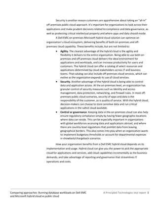 A Principled Technologies test report 3Comparing approaches: Running database workloads on Dell EMC
and Microsoft hybrid cloud vs public cloud
Security is another reason customers are apprehensive about taking an “all-in”
off-premises public cloud approach. It’s important for organizations to look across their
applications and make prudent decisions related to compliance and data governance, as
well as protecting critical intellectual property and where apps and data should reside.
A Dell EMC on-premises Microsoft hybrid cloud solution can optimize an
organization’s cloud ecosystem, delivering benefits of both on-premises and off-
premises cloud capability. These benefits include, but are not limited to:
 Agility. The clearest advantage of the hybrid cloud is the agility and
flexibility it delivers to the entire organization. Being able to use both on-
premises and off-premises cloud delivers the ideal environment for
applications and workloads, and can increase productivity for users and
customers. The hybrid cloud can offer a catalog of select resources and
applications determined by cloud stakeholders across IT and business
teams. That catalog can also include off-premises cloud services, which can
evolve as the organization expands its use of cloud services.
 Security. Another advantage of the hybrid cloud is being able to control
data and application access. At the on-premises level, an organization has
granular control of security measures such as identity and access
management, data protection, networking, and firewall rules. In most off-
premises public cloud scenarios, security of apps and data is the
responsibility of the customer, as is quality of service. With the hybrid cloud,
decision-makers can choose to store sensitive data and run critical
applications in the safest cloud available.
 Control or governance. Keeping data in the on-premises cloud can also help
ensure regulatory compliance simply by having fewer geographic locations
where data can reside. This can be especially important in organizations
with global workforces accessing data and applications abroad, and where
there are country-level regulations that prohibit data from leaving
geographical borders. This also comes into play when an organization wants
to implement budgetary thresholds or account for departmental expenses
in showback/chargeback scenarios.
How your organization benefits from a Dell EMC hybrid cloud depends on its
implementation and usage. Hybrid cloud can give you the power to pick the appropriate
cloud for applications and services, add cloud capabilities incrementally as the business
demands, and take advantage of reporting and governance that streamlines IT
operations and costs.
 