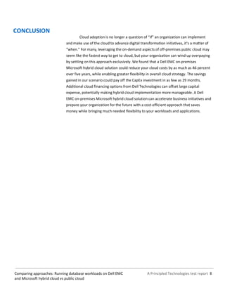 A Principled Technologies test report 8Comparing approaches: Running database workloads on Dell EMC
and Microsoft hybrid cloud vs public cloud
CONCLUSION
Cloud adoption is no longer a question of “if” an organization can implement
and make use of the cloud to advance digital transformation initiatives, it’s a matter of
“when.” For many, leveraging the on-demand aspects of off-premises public cloud may
seem like the fastest way to get to cloud, but your organization can wind up overpaying
by settling on this approach exclusively. We found that a Dell EMC on-premises
Microsoft hybrid cloud solution could reduce your cloud costs by as much as 46 percent
over five years, while enabling greater flexibility in overall cloud strategy. The savings
gained in our scenario could pay off the CapEx investment in as few as 29 months.
Additional cloud financing options from Dell Technologies can offset large capital
expense, potentially making hybrid cloud implementation more manageable. A Dell
EMC on-premises Microsoft hybrid cloud solution can accelerate business initiatives and
prepare your organization for the future with a cost-efficient approach that saves
money while bringing much needed flexibility to your workloads and applications.
 