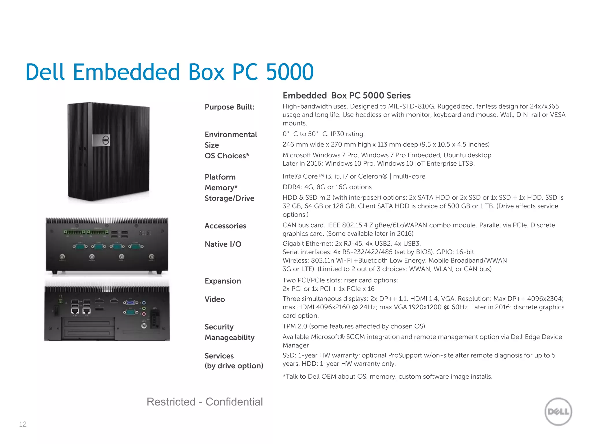 12
Restricted - Confidential
Dell Embedded Box PC 5000
Embedded Box PC 5000 Series
Purpose Built: High-bandwidth uses. Designed to MIL-STD-810G. Ruggedized, fanless design for 24x7x365
usage and long life. Use headless or with monitor, keyboard and mouse. Wall, DIN-rail or VESA
mounts.
Environmental 0°C to 50°C. IP30 rating.
Size 246 mm wide x 270 mm high x 113 mm deep (9.5 x 10.5 x 4.5 inches)
OS Choices* Microsoft Windows 7 Pro, Windows 7 Pro Embedded, Ubuntu desktop.
Later in 2016: Windows 10 Pro, Windows 10 IoT Enterprise LTSB.
Platform Intel® Core™ i3, i5, i7 or Celeron® | multi-core
Memory* DDR4: 4G, 8G or 16G options
Storage/Drive HDD & SSD m.2 (with interposer) options: 2x SATA HDD or 2x SSD or 1x SSD + 1x HDD. SSD is
32 GB, 64 GB or 128 GB. Client SATA HDD is choice of 500 GB or 1 TB. (Drive affects service
options.)
Accessories CAN bus card. IEEE 802.15.4 ZigBee/6LoWAPAN combo module. Parallel via PCIe. Discrete
graphics card. (Some available later in 2016)
Native I/O Gigabit Ethernet: 2x RJ-45. 4x USB2, 4x USB3.
Serial interfaces: 4x RS-232/422/485 (set by BIOS). GPIO: 16-bit.
Wireless: 802.11n Wi-Fi +Bluetooth Low Energy; Mobile Broadband/WWAN
3G or LTE). (Limited to 2 out of 3 choices: WWAN, WLAN, or CAN bus)
Expansion Two PCI/PCIe slots: riser card options:
2x PCI or 1x PCI + 1x PCIe x 16
Video Three simultaneous displays: 2x DP++ 1.1. HDMI 1.4, VGA. Resolution: Max DP++ 4096x2304;
max HDMI 4096x2160 @ 24Hz; max VGA 1920x1200 @ 60Hz. Later in 2016: discrete graphics
card option.
Security TPM 2.0 (some features affected by chosen OS)
Manageability Available Microsoft® SCCM integration and remote management option via Dell Edge Device
Manager
Services
(by drive option)
SSD: 1-year HW warranty; optional ProSupport w/on-site after remote diagnosis for up to 5
years. HDD: 1-year HW warranty only.
*Talk to Dell OEM about OS, memory, custom software image installs.
 