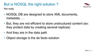 But is NOSQL the right solution ?
Not really
• NOSQL DB are designed to store XML documents,
metadata, …
• But, they are not efficient to store unstructured content (ex:
they protect data by creating several replicas)
• And they are in the data path
• Object storage is the de facto solution
 