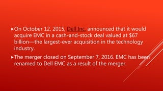 On October 12, 2015, Dell Inc. announced that it would
acquire EMC in a cash-and-stock deal valued at $67
billion—the largest-ever acquisition in the technology
industry.
The merger closed on September 7, 2016. EMC has been
renamed to Dell EMC as a result of the merger.
 