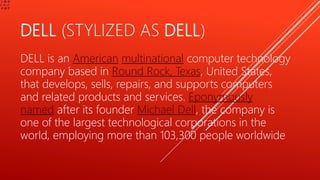DELL (STYLIZED AS DELL)
DELL is an American multinational computer technology
company based in Round Rock, Texas, United States,
that develops, sells, repairs, and supports computers
and related products and services. Eponymously
named after its founder Michael Dell, the company is
one of the largest technological corporations in the
world, employing more than 103,300 people worldwide
 