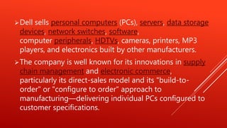 Dell sells personal computers (PCs), servers, data storage
devices, network switches, software,
computer peripherals, HDTVs, cameras, printers, MP3
players, and electronics built by other manufacturers.
The company is well known for its innovations in supply
chain management and electronic commerce,
particularly its direct-sales model and its "build-to-
order" or "configure to order" approach to
manufacturing—delivering individual PCs configured to
customer specifications.
 