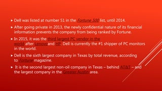  Dell was listed at number 51 in the Fortune 500 list, until 2014.
 After going private in 2013, the newly confidential nature of its financial
information prevents the company from being ranked by Fortune.
 In 2015, it was the third largest PC vendor in the
world after Lenovoand HP. Dell is currently the #1 shipper of PC monitors
in the world.
 Dell is the sixth largest company in Texas by total revenue, according
to Fortune magazine.
 It is the second largest non-oil company in Texas – behind AT&T – and
the largest company in the Greater Austin area.
 