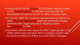 Introduced its first 64-kilobyte (65,536 bytes) memory boards
for the Prime Computer in 1981and continued with the
development of memory boards for other computer types.
In the mid-1980s the company expanded beyond memory to
other computer data storage types and networked storage
platforms. EMC began shipping its flagship product,
the Symmetrix, in 1990.
Symmetrix was the main reason for EMC's rapid growth in the
1990s, both in size and value, from a company valued in the
hundreds of millions of dollars to a multi-billion company.
 