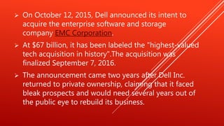  On October 12, 2015, Dell announced its intent to
acquire the enterprise software and storage
company EMC Corporation.
 At $67 billion, it has been labeled the "highest-valued
tech acquisition in history".The acquisition was
finalized September 7, 2016.
 The announcement came two years after Dell Inc.
returned to private ownership, claiming that it faced
bleak prospects and would need several years out of
the public eye to rebuild its business.
 