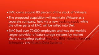 EMC owns around 80 percent of the stock of VMware.
The proposed acquisition will maintain VMware as a
separate company, held via a new tracking stock, while
the other parts of EMC will be rolled into Dell.
EMC had over 70,000 employees and was the world’s
largest provider of data-storage systems by market
share, competing against NetApp, IBM, Hewlett Packard
Enterprise, and Hitachi Data Systems .
 
