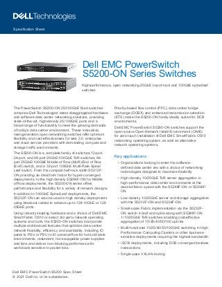 Specification Sheet
Dell EMC PowerSwitch S5200 Spec Sheet
© 2021 Dell Inc. or its subsidiaries.
The PowerSwitch S5200-ON 25/100GbE fixed switches
comprise Dell Technologies’ latest disaggregated hardware
and software data center networking solutions, providing
state-of-the-art, high-density 25/100GbE ports and a
broad range of functionality to meet the growing demands
of today’s data center environment. These innovative,
next-generation open networking switches offer optimum
flexibility and cost-effectiveness for web 2.0, enterprise
and cloud service providers with demanding compute and
storage traffic environments.
The S5200-ON is a complete family of switches:12-port,
24-port, and 48-port 25GbE/100GbE ToR switches, 96-
port 25GbE/100GbE Middle of Row (MoR)/End of Row
(EoR) switch, and a 32-port 100GbE Multi-Rate Spine/
Leaf switch. From the compact half-rack width S5212F-
ON providing an ideal form factor for hyper-converged
deployments, to the high density S5296F-ON for Middle
of Row deployments, the S5200-ON series offers
performance and flexibility for a variety of network designs.
In addition to 100GbE Spine/Leaf deployments, the
S5232F-ON can also be used in high density deployments
using breakout cables to achieve up to 128 10GbE or 128
25GbE ports.
Using industry-leading hardware and a choice of Dell EMC
SmartFabric OS10 or select 3rd party network operating
systems and tools, the S5200-ON switches incorporate
multiple architectural features that optimize data center
network flexibility, efficiency and availability, including IO
panel to PSU or PSU to IO panel airflow for hot/cold aisle
environments, redundant, hot-swappable power supplies
and fans and deliver non-blocking performance for
workloads sensitive to packet loss.
Priority-based flow control (PFC), data center bridge
exchange (DCBX) and enhanced transmission selection
(ETS) make the S5200-ON family ideally suited for DCB
environments.
Dell EMC PowerSwitch S5200-ON switches support the
open source Open Network Install Environment (ONIE)
for zero touch installation of Dell EMC SmartFabric OS10
networking operating system, as well as alternative
network operating systems.
Key applications
•	 Organizations looking to enter the software-
defined data center era with a choice of networking
technologies designed to maximize flexibility
•	 High-density 10/25GbE ToR server aggregation in
high-performance data center environments at the
desired fabric speed with the S5248F-ON or S5296F-
ON
•	 Low-density 10/25GbE server and storage aggregation
with the S5212F-ON and S5224F-ON
•	 Small-scale Fabric implementation via the S5232F-
ON switch in leaf and spine along with S5248F-ON
1/10/25GbE ToR switches enabling cost-effective
aggregation of 10/25/40/50/100 uplinks
•	 Multi-functional 10/25/40/50/100GbE switching in High
Performance Computing Clusters or other business-
sensitive deployments requiring the highest bandwidth.
•	 iSCSI deployments, including DCB converged lossless
transactions
•	 Single-pass VXLAN routing
Dell EMC PowerSwitch
S5200-ON Series Switches
High-performance, open networking 25GbE top-of-rack and 100GbE spine/leaf
switches
 