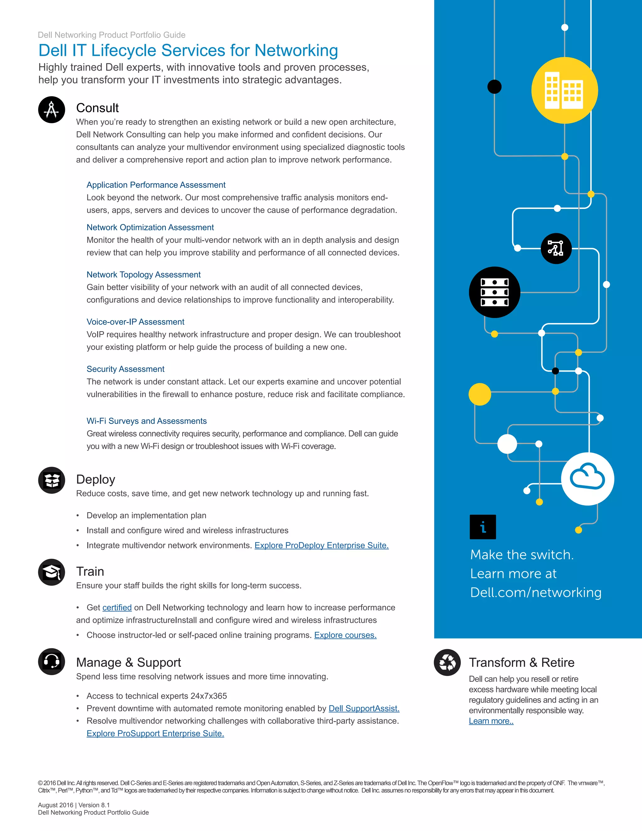 Dell Networking Product Portfolio Guide
Dell IT Lifecycle Services for Networking
Highly trained Dell experts, with innovative tools and proven processes,
help you transform your IT investments into strategic advantages.
Consult
When you’re ready to strengthen an existing network or build a new open architecture,
Dell Network Consulting can help you make informed and confident decisions. Our
consultants can analyze your multivendor environment using specialized diagnostic tools
and deliver a comprehensive report and action plan to improve network performance.
	 Application Performance Assessment
	 Look beyond the network. Our most comprehensive traffic analysis monitors end-	
	 users, apps, servers and devices to uncover the cause of performance degradation.
	 Network Optimization Assessment
	 Monitor the health of your multi-vendor network with an in depth analysis and design
	 review that can help you improve stability and performance of all connected devices.
	 Network Topology Assessment
	 Gain better visibility of your network with an audit of all connected devices, 		
	 configurations and device relationships to improve functionality and interoperability.
	 Voice-over-IP Assessment
	 VoIP requires healthy network infrastructure and proper design. We can troubleshoot 	
	 your existing platform or help guide the process of building a new one.
	 Security Assessment
	 The network is under constant attack. Let our experts examine and uncover potential 	
	 vulnerabilities in the firewall to enhance posture, reduce risk and facilitate compliance.
	 Wi-Fi Surveys and Assessments
	 Great wireless connectivity requires security, performance and compliance. Dell can guide 	
	 you with a new Wi-Fi design or troubleshoot issues with Wi-Fi coverage.
Deploy
Reduce costs, save time, and get new network technology up and running fast.
•	 Develop an implementation plan
•	 Install and configure wired and wireless infrastructures
•	 Integrate multivendor network environments. Explore ProDeploy Enterprise Suite.
Train
Ensure your staff builds the right skills for long-term success.
•	 Get certified on Dell Networking technology and learn how to increase performance
and optimize infrastructureInstall and configure wired and wireless infrastructures
•	 Choose instructor-led or self-paced online training programs. Explore courses.
Manage  Support
Spend less time resolving network issues and more time innovating.
•	 Access to technical experts 24x7x365
•	 Prevent downtime with automated remote monitoring enabled by Dell SupportAssist.
•	 Resolve multivendor networking challenges with collaborative third-party assistance.
	 Explore ProSupport Enterprise Suite.
Make the switch.
Learn more at
Dell.com/networking
©2016DellInc.Allrightsreserved.DellC-SeriesandE-SeriesareregisteredtrademarksandOpenAutomation,S-Series,andZ-SeriesaretrademarksofDellInc.TheOpenFlow™logoistrademarkedandthepropertyofONF. Thevmware™,
Citrix™,Perl™,Python™,andTcl™logosaretrademarkedbytheirrespectivecompanies.Informationissubjecttochangewithoutnotice. DellInc.assumesnoresponsibilityforanyerrorsthatmayappearinthisdocument.
August 2016 | Version 8.1
Dell Networking Product Portfolio Guide
Transform  Retire
Dell can help you resell or retire
excess hardware while meeting local
regulatory guidelines and acting in an
environmentally responsible way.
Learn more..
 