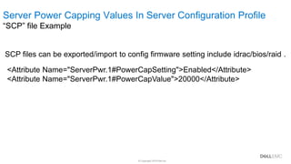 © Copyright 2019 Dell Inc.
Summary & Terms
SCP files can be exported/import to config firmware setting include idrac/bios/raid .
<Attribute Name="ServerPwr.1#PowerCapSetting">Enabled</Attribute>
<Attribute Name="ServerPwr.1#PowerCapValue">20000</Attribute>
Server Power Capping Values In Server Configuration Profile
“SCP” file Example
 