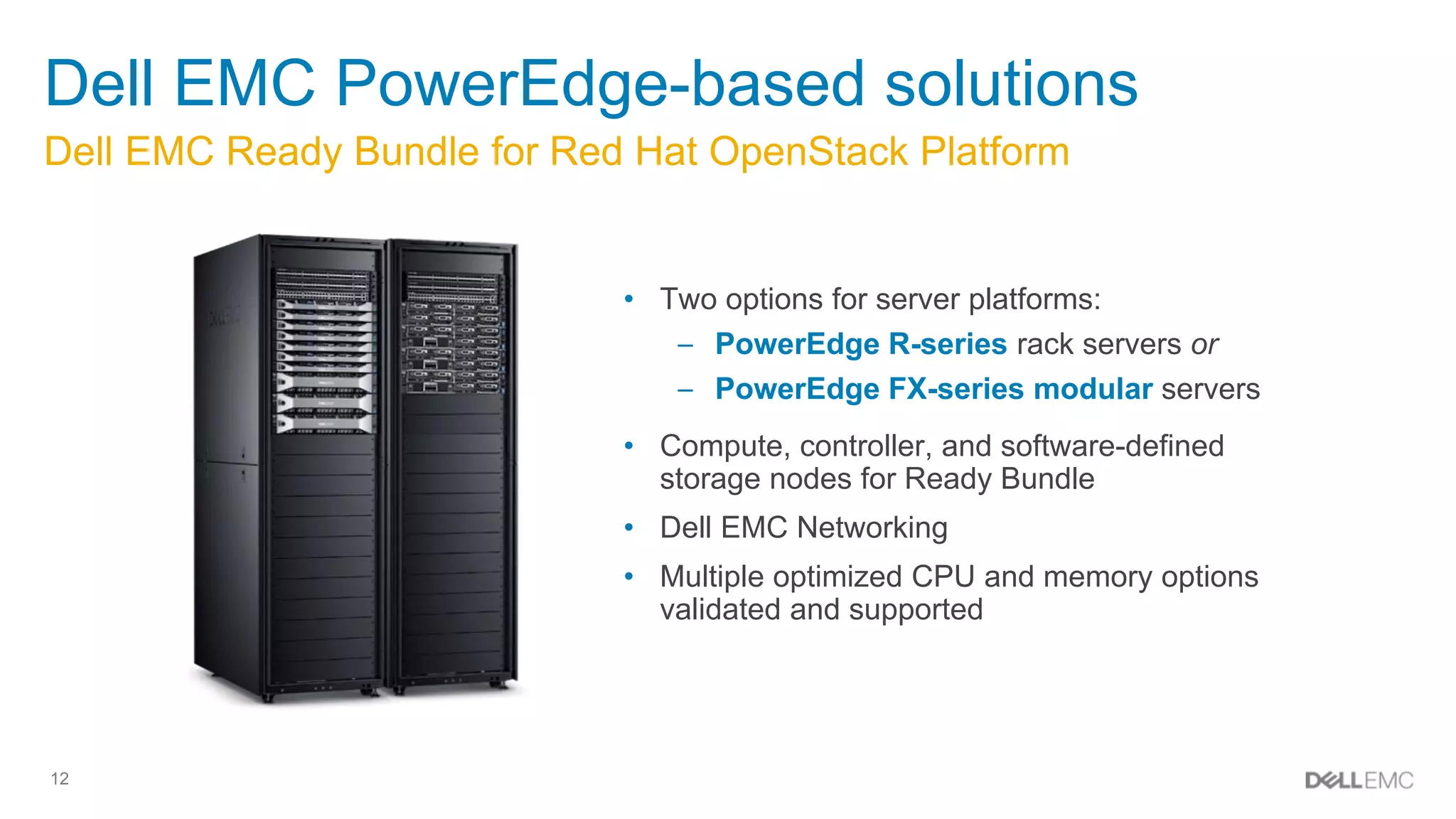12
Dell EMC Ready Bundle for Red Hat OpenStack Platform
Dell EMC PowerEdge-based solutions
• Two options for server platforms:
– PowerEdge R-series rack servers or
– PowerEdge FX-series modular servers
• Compute, controller, and software-defined
storage nodes for Ready Bundle
• Dell EMC Networking
• Multiple optimized CPU and memory options
validated and supported
 