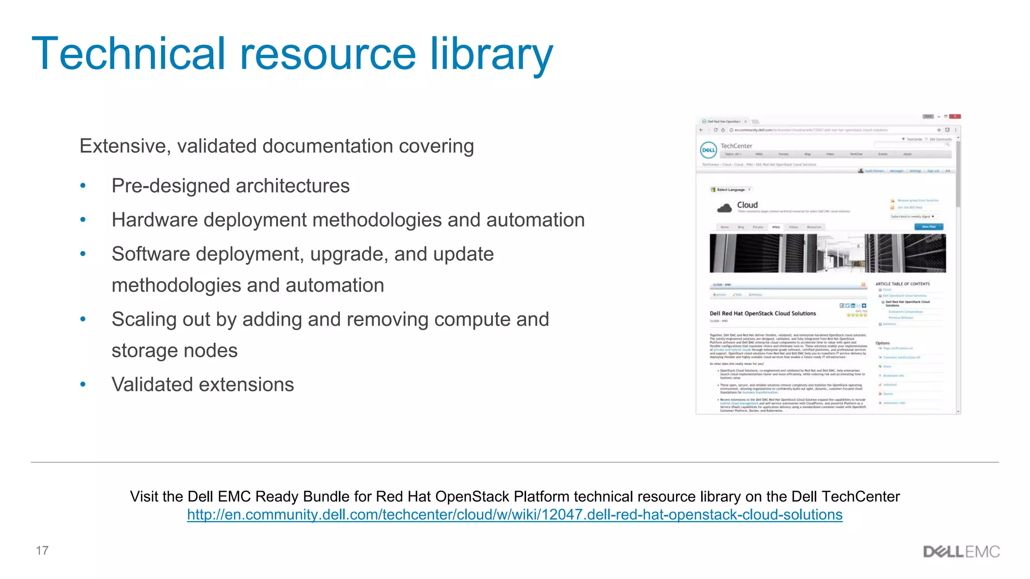 17
Technical resource library
Extensive, validated documentation covering
• Pre-designed architectures
• Hardware deployment methodologies and automation
• Software deployment, upgrade, and update
methodologies and automation
• Scaling out by adding and removing compute and
storage nodes
• Validated extensions
Visit the Dell EMC Ready Bundle for Red Hat OpenStack Platform technical resource library on the Dell TechCenter
http://en.community.dell.com/techcenter/cloud/w/wiki/12047.dell-red-hat-openstack-cloud-solutions
 