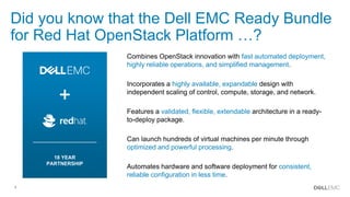 4
Did you know that the Dell EMC Ready Bundle
for Red Hat OpenStack Platform …?
Combines OpenStack innovation with fast automated deployment,
highly reliable operations, and simplified management.
Can launch hundreds of virtual machines per minute through
optimized and powerful processing.
Automates hardware and software deployment for consistent,
reliable configuration in less time.
Features a validated, flexible, extendable architecture in a ready-
to-deploy package.
Incorporates a highly available, expandable design with
independent scaling of control, compute, storage, and network.
18 YEAR
PARTNERSHIP
 