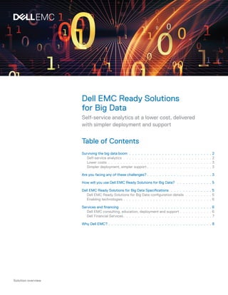 Solution overview
Dell EMC Ready Solutions
for Big Data
Self-service analytics at a lower cost, delivered
with simpler deployment and support
Table of Contents
Surviving the big data boom.  .  .  .  .  .  .  .  .  .  .  .  .  .  .  .  .  .  .  .  .  .  .  .  .  .  .  .  . 2
Self-service analytics.  .  .  .  .  .  .  .  .  .  .  .  .  .  .  .  .  .  .  .  .  .  .  .  .  .  .  .  .  .  . 2
Lower costs.  .  .  .  .  .  .  .  .  .  .  .  .  .  .  .  .  .  .  .  .  .  .  .  .  .  .  .  .  .  .  .  .  .  .  . 3
Simpler deployment, simpler support.  .  .  .  .  .  .  .  .  .  .  .  .  .  .  .  .  .  .  .  .  .  3
Are you facing any of these challenges?.  .  .  .  .  .  .  .  .  .  .  .  .  .  .  .  .  .  .  .  .  .  3
How will you use Dell EMC Ready Solutions for Big Data?.  .  .  .  .  .  .  .  .  .  .  .  . 5
Dell EMC Ready Solutions for Big Data Specifications .  .  .  .  .  .  .  .  .  .  .  .  .  .  5
Dell EMC Ready Solutions for Big Data configuration details.  .  .  .  .  .  .  .  .  . 5
Enabling technologies.  .  .  .  .  .  .  .  .  .  .  .  .  .  .  .  .  .  .  .  .  .  .  .  .  .  .  .  .  .  6
Services and financing.  .  .  .  .  .  .  .  .  .  .  .  .  .  .  .  .  .  .  .  .  .  .  .  .  .  .  .  .  .  .  . 6
Dell EMC consulting, education, deployment and support.  .  .  .  .  .  .  .  .  .  .  6
Dell Financial Services.  .  .  .  .  .  .  .  .  .  .  .  .  .  .  .  .  .  .  .  .  .  .  .  .  .  .  .  .  .  7
Why Dell EMC?.  .  .  .  .  .  .  .  .  .  .  .  .  .  .  .  .  .  .  .  .  .  .  .  .  .  .  .  .  .  .  .  .  .  .  8
 