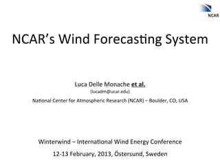  
NCAR’s	
  Wind	
  Forecas2ng	
  System	
  
                    	
  
                                                   	
  
                             Luca	
  Delle	
  Monache	
  et	
  al.	
  
                                       (lucadm@ucar.edu)	
  
    Na2onal	
  Center	
  for	
  Atmospheric	
  Research	
  (NCAR)	
  −	
  Boulder,	
  CO,	
  USA	
  
                                                   	
  
                                                   	
  
                                                   	
  

       Winterwind	
  –	
  Interna2onal	
  Wind	
  Energy	
  Conference	
  
                12-­‐13	
  February,	
  2013,	
  Östersund,	
  Sweden	
  
 