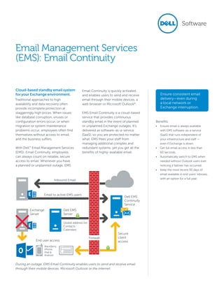 Cloud-based standby email system
for your Exchange environment.
Traditional approaches to high
availability and data recovery often
provide incomplete protection at
staggeringly high prices. When issues
like database corruption, viruses or
configuration errors occur, or when
migration or system maintenance
problems occur, employees often find
themselves without access to email,
and the business suffers.
With Dell™
Email Management Services
(EMS): Email Continuity, employees
can always count on reliable, secure
access to email. Whenever you have
a planned or unplanned outage, EMS
Email Continuity is quickly activated
and enables users to send and receive
email through their mobile devices, a
web browser or Microsoft Outlook®
.
EMS Email Continuity is a cloud-based
service that provides continuous
standby email in the event of planned
or unplanned Exchange outages. It’s
delivered as software-as-a-service
(SaaS), so you are protected no matter
what. EMS frees your staff from
managing additional complex and
redundant systems, yet you get all the
benefits of highly-available email.
Email Management Services
(EMS): Email Continuity
Benefits:
•	 Ensure email is always available
with EMS software-as-a service
(SaaS) that runs independent of
your infrastructure and staff —
even if Exchange is down.
•	 Get full email access in less than
60 seconds.
•	 Automatically switch to EMS when
needed without Outlook users ever
noticing a failover has occurred.
•	 Keep the most recent 30 days of
email available in end users’ inboxes,
with an option for a full year.
Inbound Email
Dell EMS
Continuity
Service
Dell EMS
Server
End user access
Secure
client
access
Exchange
Server
Global address list
Contacts
Calendars
BlackBerry,
iPhone,
iPad &
Android
Email to active EMS users
Firewall
During an outage, EMS Email Continuity enables users to send and receive email
through their mobile devices, Microsoft Outlook or the internet.
Ensure consistent email
delivery—even during
a local network or
Exchange interruption.
 