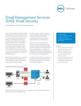 Dell™
Email Management Services (EMS)
Email Security can help keep your email
free from security threats and unwanted
content. Delivered from a global cloud
platform, EMS Email Security is easy
to deploy and maintain, and scales to
meet the needs of your organization.
EMS Email Security does not require
any upfront capital expenditure, and
can be deployed in a matter of days
with virtually no maintenance by your
IT staff. We even handle all the software
upgrades and maintenance chores so
you don’t have to.
With EMS Email Security, you can protect
your organization from inbound and
outbound spam, viruses and unwanted
content using industry-leading
architecture that combines multiple
scanning engines, advanced perimeter
defenses, multi-layered content
and image filtering, and proprietary
predictive detection technologies.
The tool directs your inbound and
outbound mail to EMS Email Security
servers and scans for threats and spam
based on predictive technology derived
from scanning billions of emails on a
daily basis. Your email is also filtered for
unauthorized content and images based
on rules set by your administrators.
In addition, EMS Email Security lets you
set up secure private email networks
(SPENs) using encrypted connections
with designated partners.
EMS Email Security helps protect your organization from inbound and outbound
spam, viruses and unwanted content.
Protect email
communications while
cutting costs and
increasing operational
efficiency.
Email Management Services
(EMS): Email Security
Comprehensive cloud-based email protection
Benefits:
•	 Achieve 100 percent protection
against email viruses and a 99
percent spam capture rate.
•	 Filter inbound and outbound
email for inappropriate and
offensive content.
•	 Ensure the integrity of the email
communications between you
and designated partners with
boundary encryption.
Third parties
Designated
partners
Dell EMS Security architecture
Firewall
Inbound email
Outbound email
Encrypted email (TLS) In/out
End users
Email admin
Email
server(s)
Email security
• Anti-virus
• Anti-spam
• Content control
• Image control
• Boundary
encryption
Secure
client
access
 