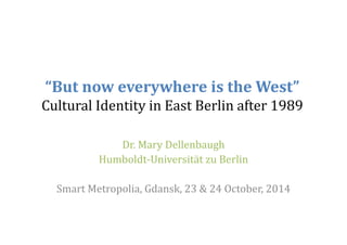 “But now everywhere is the West” 
Cultural Identity in East Berlin after 1989 
Dr. Mary Dellenbaugh 
Humboldt‐Universität zu Berlin 
Smart Metropolia, Gdansk, 23 & 24 October, 2014 
 