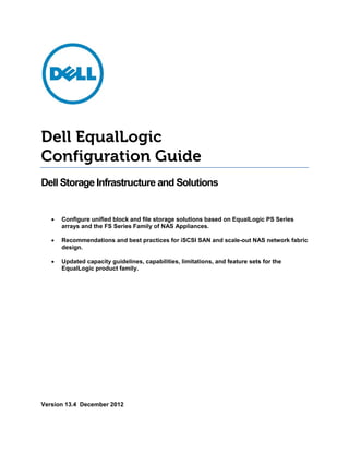 Dell EqualLogic
Configuration Guide
Dell Storage Infrastructure and Solutions


   •   Configure unified block and file storage solutions based on EqualLogic PS Series
       arrays and the FS Series Family of NAS Appliances.

   •   Recommendations and best practices for iSCSI SAN and scale-out NAS network fabric
       design.

   •   Updated capacity guidelines, capabilities, limitations, and feature sets for the
       EqualLogic product family.




Version 13.4 December 2012
 