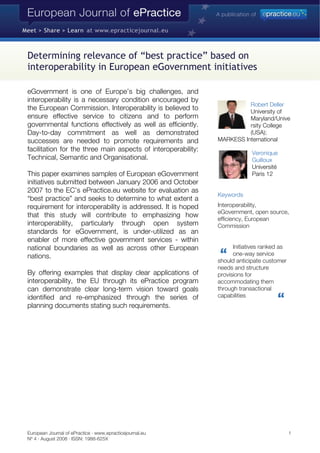 European Journal of ePractice · www.epracticejournal.eu 1
Nº 4 · August 2008 · ISSN: 1988-625X
Determining relevance of “best practice” based on
interoperability in European eGovernment initiatives
eGovernment is one of Europe’s big challenges, and
interoperability is a necessary condition encouraged by
the European Commission. Interoperability is believed to
ensure effective service to citizens and to perform
governmental functions effectively as well as efficiently.
Day-to-day commitment as well as demonstrated
successes are needed to promote requirements and
facilitation for the three main aspects of interoperability:
Technical, Semantic and Organisational.
This paper examines samples of European eGovernment
initiatives submitted between January 2006 and October
2007 to the EC’s ePractice.eu website for evaluation as
“best practice” and seeks to determine to what extent a
requirement for interoperability is addressed. It is hoped
that this study will contribute to emphasizing how
interoperability, particularly through open system
standards for eGovernment, is under-utilized as an
enabler of more effective government services - within
national boundaries as well as across other European
nations.
By offering examples that display clear applications of
interoperability, the EU through its ePractice program
can demonstrate clear long-term vision toward goals
identified and re-emphasized through the series of
planning documents stating such requirements.
Robert Deller
University of
Maryland/Unive
rsity College
(USA)
MARKESS In
;
ternational
Veronique
Guilloux
Université
Paris 12
Keywords
Interoperability,
eGovernment, open source,
efficiency, European
Commission
Initiatives ranked as
one-way service
should anticipate customer
needs and structure
provisions for
accommodating them
through transactional
capabilities
 