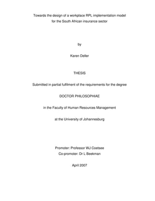 Towards the design of a workplace RPL implementation model
             for the South African insurance sector




                               by


                          Karen Deller




                            THESIS


Submitted in partial fulfilment of the requirements for the degree


                  DOCTOR PHILOSOPHIAE


       in the Faculty of Human Resources Management


               at the University of Johannesburg




               Promoter: Professor WJ Coetsee
                  Co-promoter: Dr L Beekman


                           April 2007
 