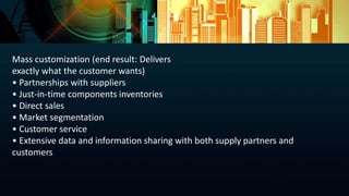 Mass customization (end result: Delivers
exactly what the customer wants)
• Partnerships with suppliers
• Just-in-time components inventories
• Direct sales
• Market segmentation
• Customer service
• Extensive data and information sharing with both supply partners and
customers
 