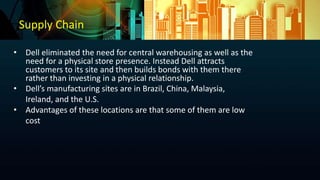 Supply Chain
• Dell eliminated the need for central warehousing as well as the
need for a physical store presence. Instead Dell attracts
customers to its site and then builds bonds with them there
rather than investing in a physical relationship.
• Dell’s manufacturing sites are in Brazil, China, Malaysia,
Ireland, and the U.S.
• Advantages of these locations are that some of them are low
cost
 