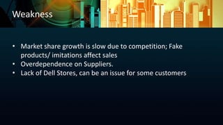 Weakness
• Market share growth is slow due to competition; Fake
products/ imitations affect sales
• Overdependence on Suppliers.
• Lack of Dell Stores, can be an issue for some customers
 