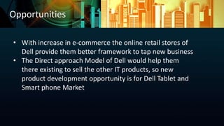 Opportunities
• With increase in e-commerce the online retail stores of
Dell provide them better framework to tap new business
• The Direct approach Model of Dell would help them
there existing to sell the other IT products, so new
product development opportunity is for Dell Tablet and
Smart phone Market
 