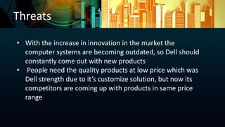 Threats
• With the increase in innovation in the market the
computer systems are becoming outdated, so Dell should
constantly come out with new products
• People need the quality products at low price which was
Dell strength due to it’s customize solution, but now its
competitors are coming up with products in same price
range
 