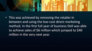 • This was achieved by removing the retailer in
between and using the low-cost direct marketing
method. In the first full year of business Dell was able
to achieve sales of $6 million which jumped to $40
million in the very next year.
 