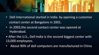 • Dell International started in India by opening a customer
contact center at Bangalore in 2001.
• In 2003,the second contact center was opened at
Hyderabad.
• After the U.S., Dell India is the second biggest center with
13,000 employees.
• About 90% of dell computers are manufactured in China
 