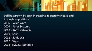 Dell has grown by both increasing its customer base and
through acquisitions
2006 – Alien ware
2009 - Perot Systems
2010 - KACE Networks
2010 - SaaS
2012 - Sonic Wall
2012 –Wyse
2016- EMC Corporation
 