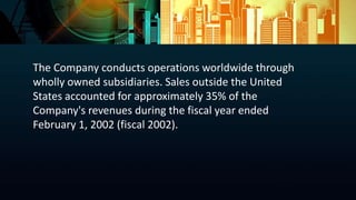 The Company conducts operations worldwide through
wholly owned subsidiaries. Sales outside the United
States accounted for approximately 35% of the
Company's revenues during the fiscal year ended
February 1, 2002 (fiscal 2002).
 