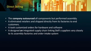 Direct Selling
• The company outsourced all components but performed assembly.
• It eliminated retailers and shipped directly from its factories to end
customers.
• It took customized orders for hardware and software
• It designed an integrated supply chain linking Dell’s suppliers very closely
to its assembly factories and order-intake system
 