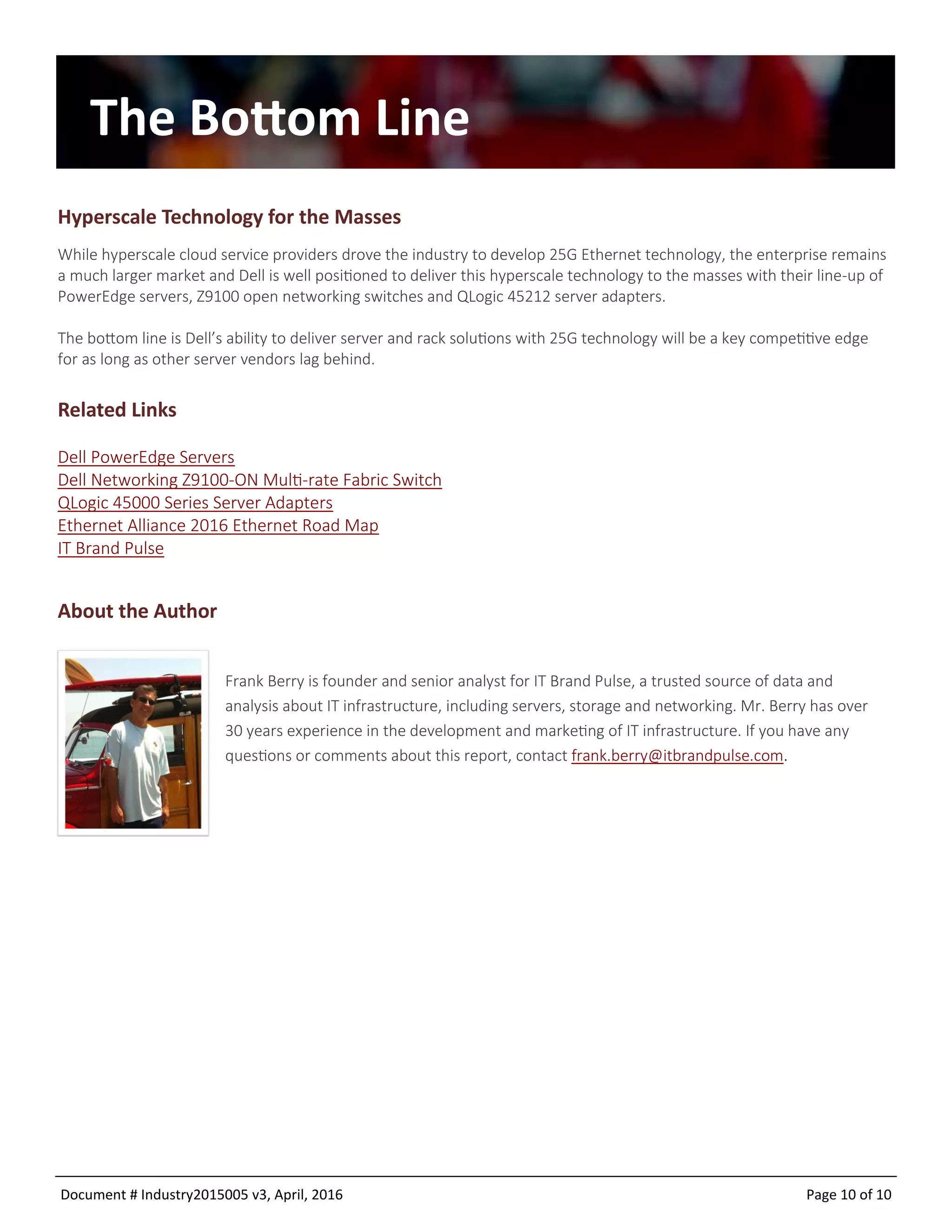 Document # Industry2015005 v9, April, 2016 Page 10 of 10
The Bottom Line
Hyperscale Technology for the Masses
While hyperscale cloud service providers drove the industry to develop 25G Ethernet technology, the enterprise remains
a much larger market and Dell is well positioned to deliver this hyperscale technology to the masses with their line-up of
PowerEdge servers, Z9100 open networking switches and QLogic 45212 server adapters.
The bottom line is Dell’s ability to deliver server and rack solutions with 25G technology will be a key competitive edge
for as long as other server vendors lag behind.
Related Links
Dell PowerEdge Servers
Dell Networking Z9100-ON Multi-rate Fabric Switch
QLogic 45000 Series Server Adapters
Ethernet Alliance 2016 Ethernet Road Map
IT Brand Pulse
About the Author
Frank Berry is founder and senior analyst for IT Brand Pulse, a trusted source of data and
analysis about IT infrastructure, including servers, storage and networking. Mr. Berry has over
30 years experience in the development and marketing of IT infrastructure. If you have any
questions or comments about this report, contact frank.berry@itbrandpulse.com.
 