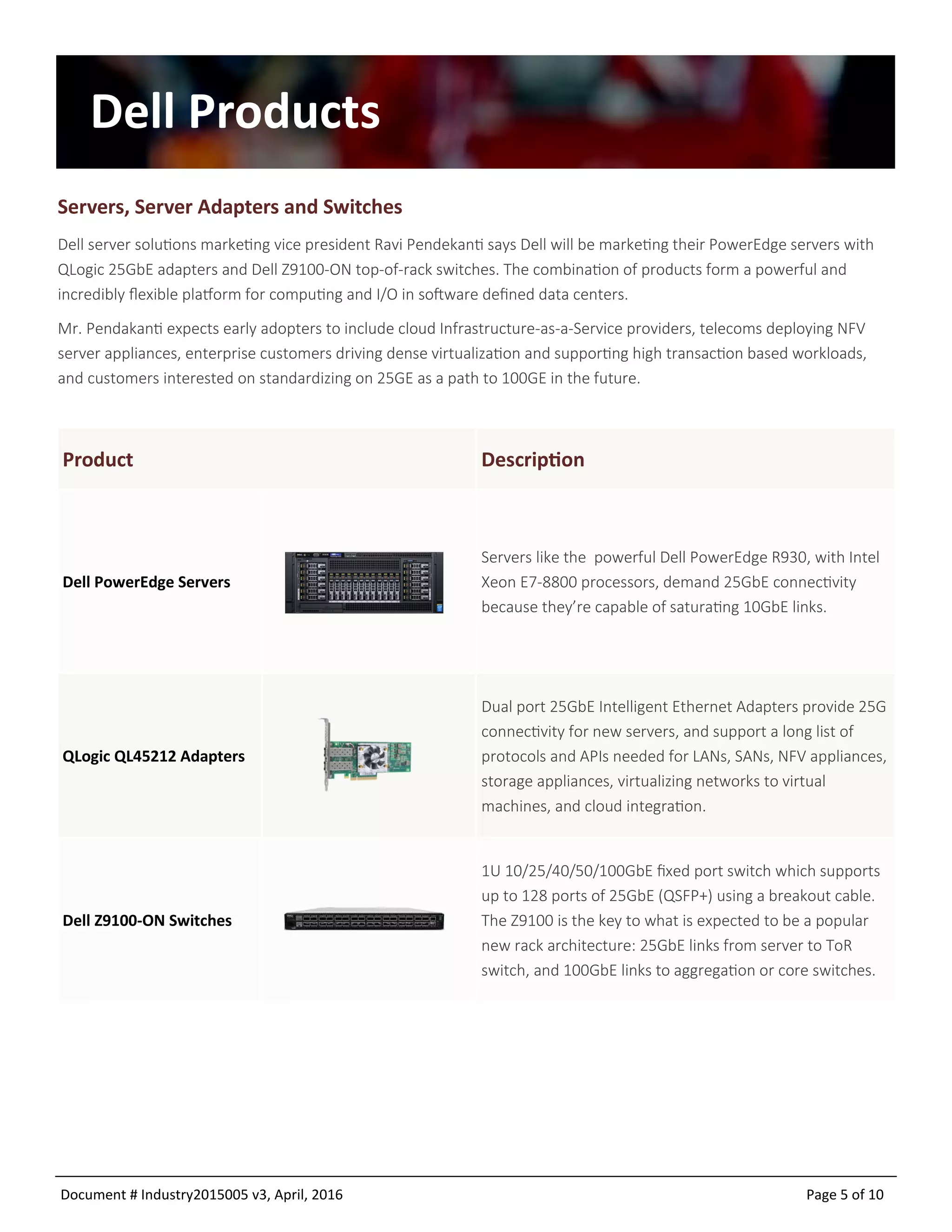Document # Industry2015005 v9, April, 2016 Page 5 of 10
Dell Products
Servers, Server Adapters and Switches
Dell server solutions marketing vice president Ravi Pendekanti says Dell will be marketing their PowerEdge servers with
QLogic 25GbE adapters and Dell Z9100-ON top-of-rack switches. The combination of products form a powerful and
incredibly flexible platform for computing and I/O in software defined data centers.
Mr. Pendakanti expects early adopters to include cloud Infrastructure-as-a-Service providers, telecoms deploying NFV
server appliances, enterprise customers driving dense virtualization and supporting high transaction based workloads,
and customers interested on standardizing on 25GE as a path to 100GE in the future.
DescriptionProduct
Dell PowerEdge Servers
Servers like the powerful Dell PowerEdge R930, with Intel
Xeon E7-8800 processors, demand 25GbE connectivity
because they’re capable of saturating 10GbE links.
QLogic QL45212 Adapters
Dual port 25GbE Intelligent Ethernet Adapters provide 25G
connectivity for new servers, and support a long list of
protocols and APIs needed for LANs, SANs, NFV appliances,
storage appliances, virtualizing networks to virtual
machines, and cloud integration.
Dell Z9100-ON Switches
1U 10/25/40/50/100GbE fixed port switch which supports
up to 128 ports of 25GbE (QSFP+) using a breakout cable.
The Z9100 is the key to what is expected to be a popular
new rack architecture: 25GbE links from server to ToR
switch, and 100GbE links to aggregation or core switches.
 